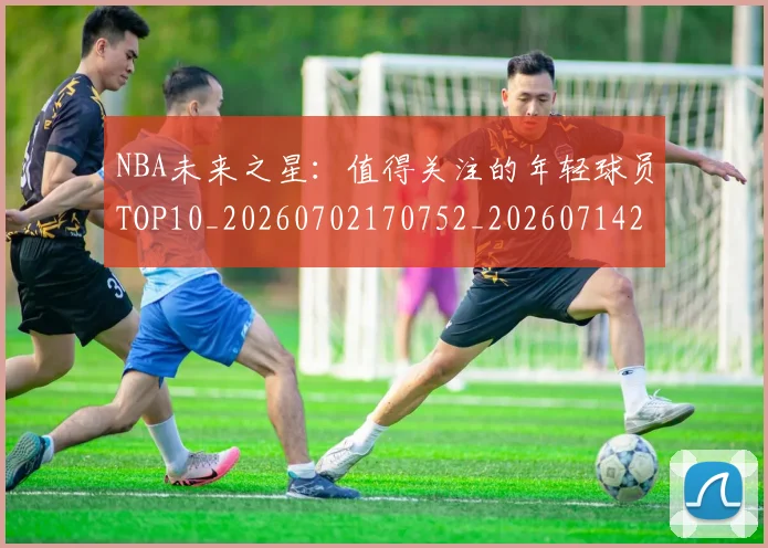 NBA未来之星：值得关注的年轻球员TOP10_20260702170752_20260714213733