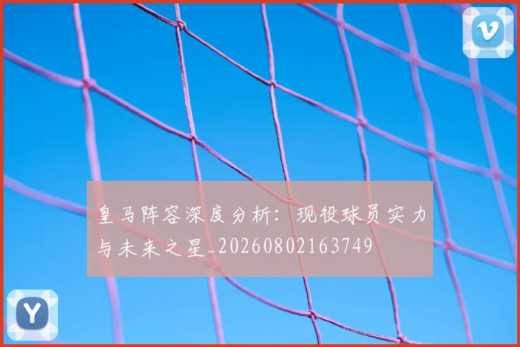 皇马阵容深度分析：现役球员实力与未来之星_20260802163749