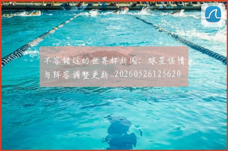 不容错过的世界杯新闻:球星伤情与阵容调整更新_20260526125620