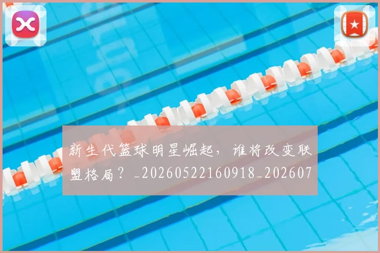 新生代篮球明星崛起，谁将改变联盟格局？_20260522160918_20260707020932