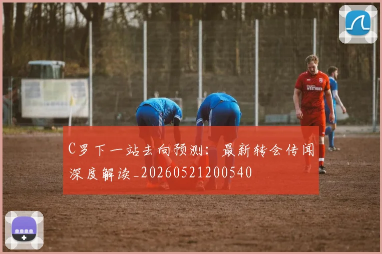 C罗下一站去向预测:最新转会传闻深度解读_20260521200540