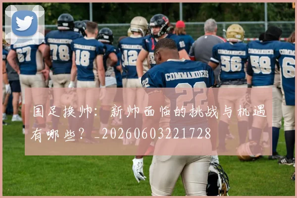 国足换帅:新帅面临的挑战与机遇有哪些?_20260603221728