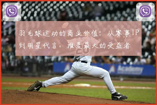 羽毛球运动的商业价值:从赛事IP到明星代言,谁是最大的受益者