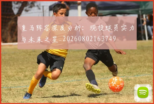 皇马阵容深度分析:现役球员实力与未来之星_20260802163749