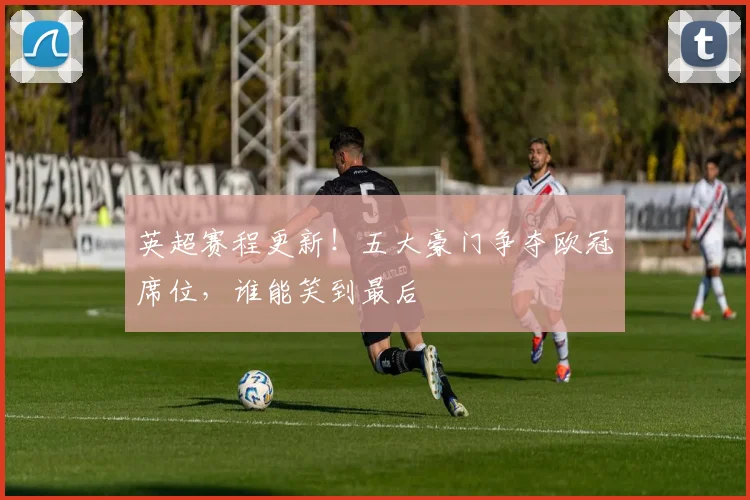 英超赛程更新！五大豪门争夺欧冠席位，谁能笑到最后