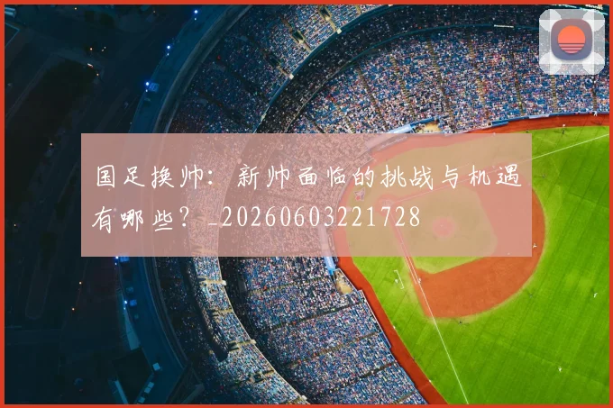 国足换帅：新帅面临的挑战与机遇有哪些？_20260603221728