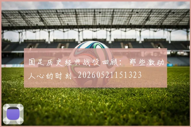 国足历史经典战役回顾:那些激动人心的时刻_20260521151323