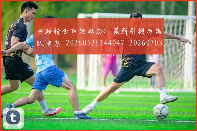 中超转会市场动态：最新引援与离队消息_20260526144047_20260703205413