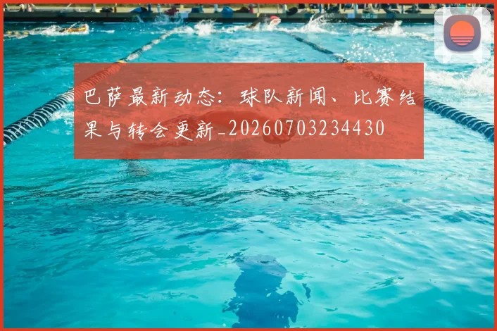 巴萨最新动态：球队新闻、比赛结果与转会更新_20260703234430