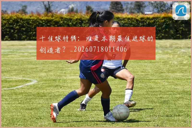 十佳球特辑：谁是本期最佳进球的创造者？_20260718011406