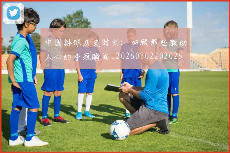 中国排球历史时刻：回顾那些激动人心的夺冠瞬间_20260702202026
