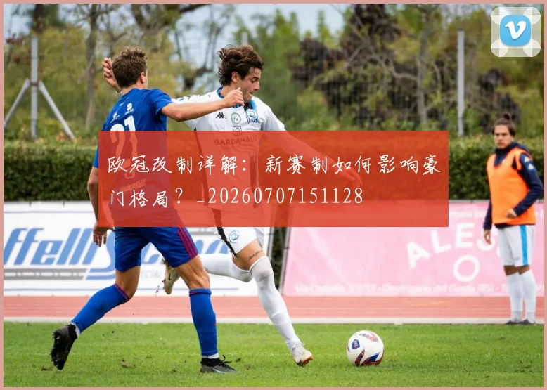 欧冠改制详解:新赛制如何影响豪门格局?_20260707151128
