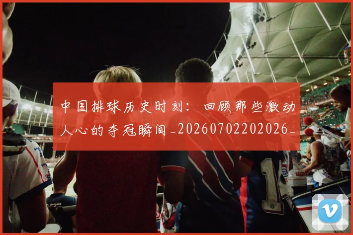 中国排球历史时刻:回顾那些激动人心的夺冠瞬间_20260702202026_20260715194214