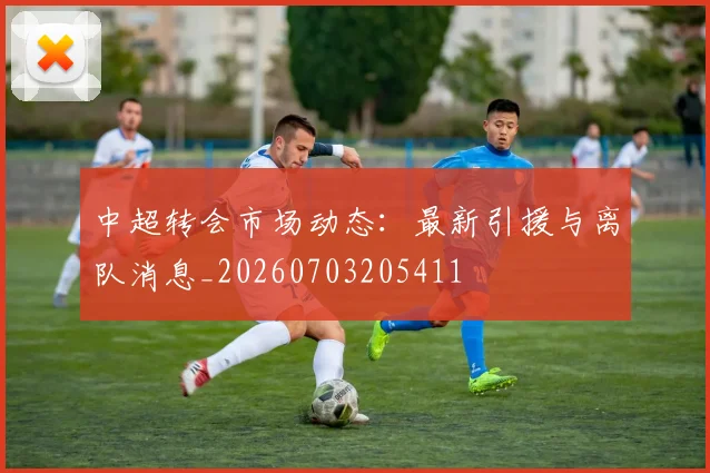 中超转会市场动态：最新引援与离队消息_20260703205411
