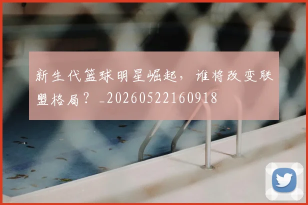 新生代篮球明星崛起，谁将改变联盟格局？_20260522160918