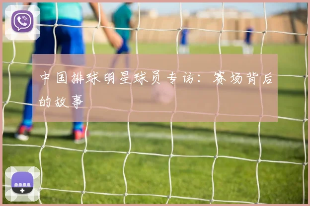 中国排球明星球员专访:赛场背后的故事
