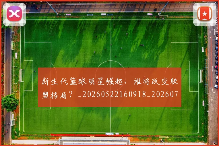 新生代篮球明星崛起，谁将改变联盟格局？_20260522160918_20260707020932
