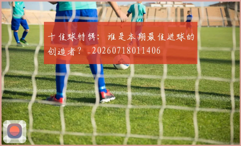 十佳球特辑:谁是本期最佳进球的创造者?_20260718011406