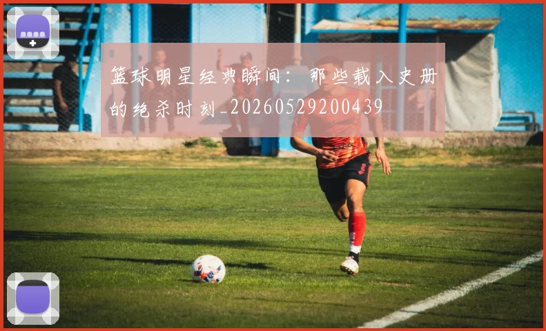 篮球明星经典瞬间：那些载入史册的绝杀时刻_20260529200439