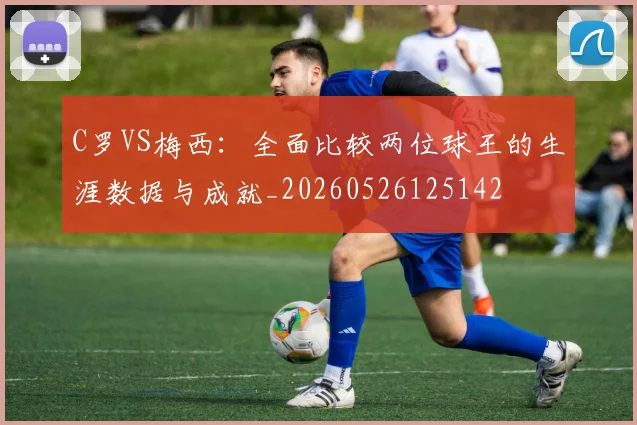 C罗VS梅西:全面比较两位球王的生涯数据与成就_20260526125142