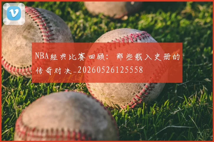 NBA经典比赛回顾:那些载入史册的传奇对决_20260526125558