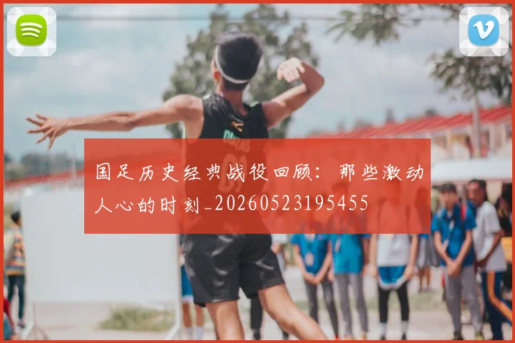 国足历史经典战役回顾:那些激动人心的时刻_20260523195455