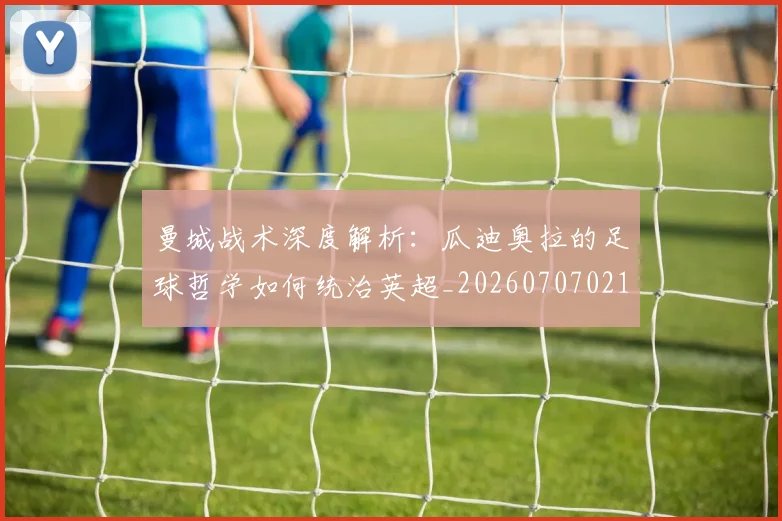 曼城战术深度解析：瓜迪奥拉的足球哲学如何统治英超_20260707021334