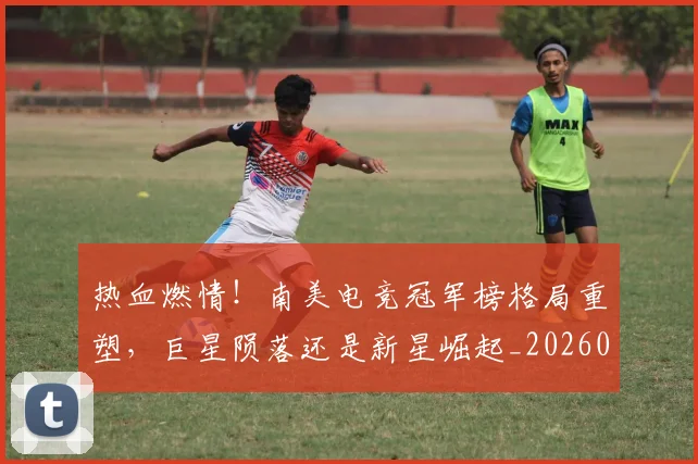 热血燃情!南美电竞冠军榜格局重塑,巨星陨落还是新星崛起_20260803133708