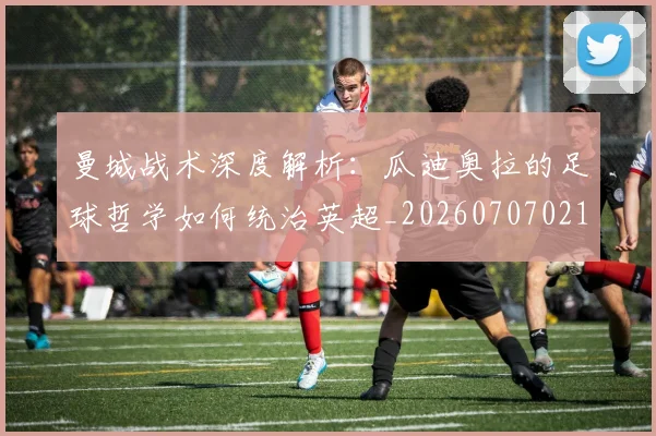 曼城战术深度解析：瓜迪奥拉的足球哲学如何统治英超_20260707021334