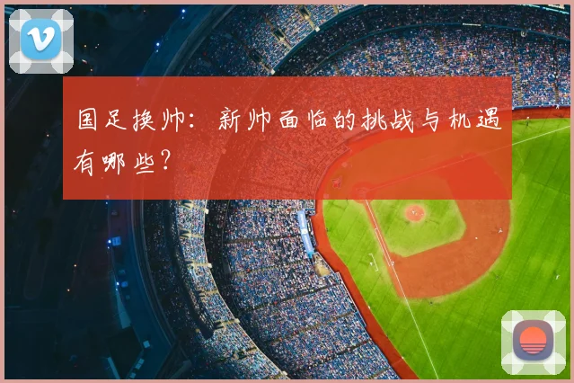 国足换帅：新帅面临的挑战与机遇有哪些？