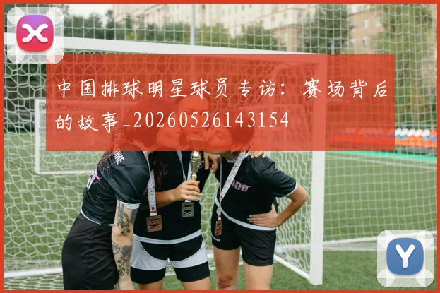 中国排球明星球员专访:赛场背后的故事_20260526143154