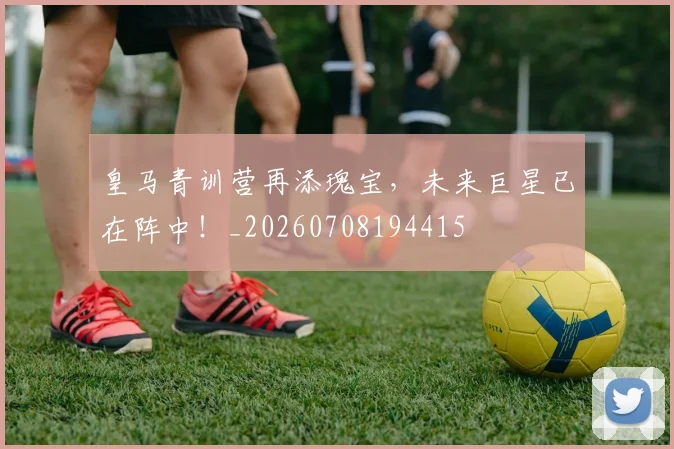 皇马青训营再添瑰宝,未来巨星已在阵中!_20260708194415