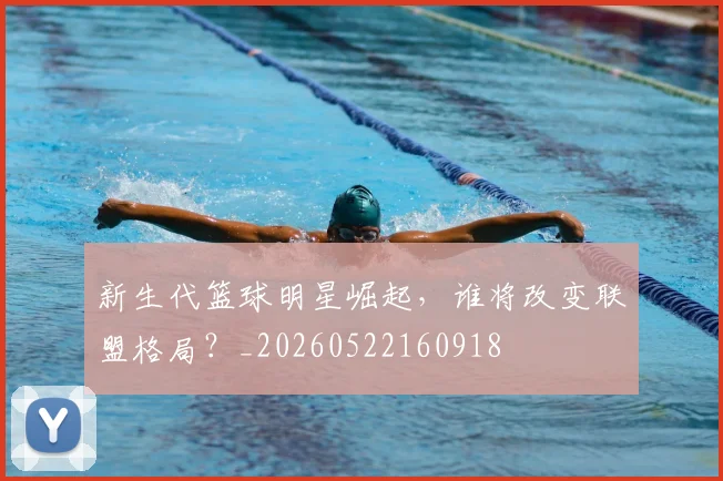 新生代篮球明星崛起，谁将改变联盟格局？_20260522160918