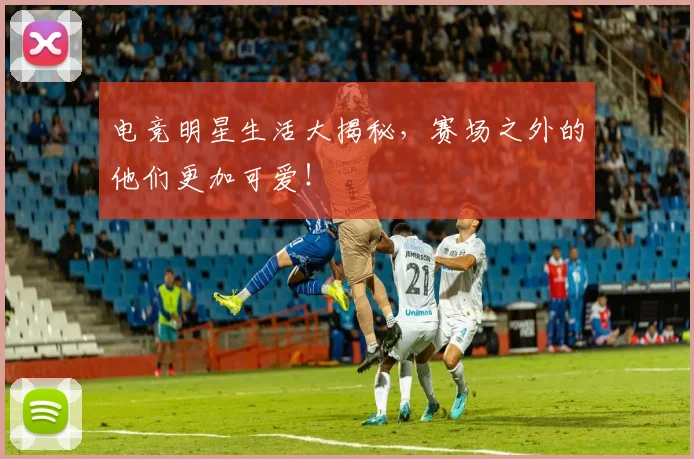 电竞明星生活大揭秘,赛场之外的他们更加可爱!