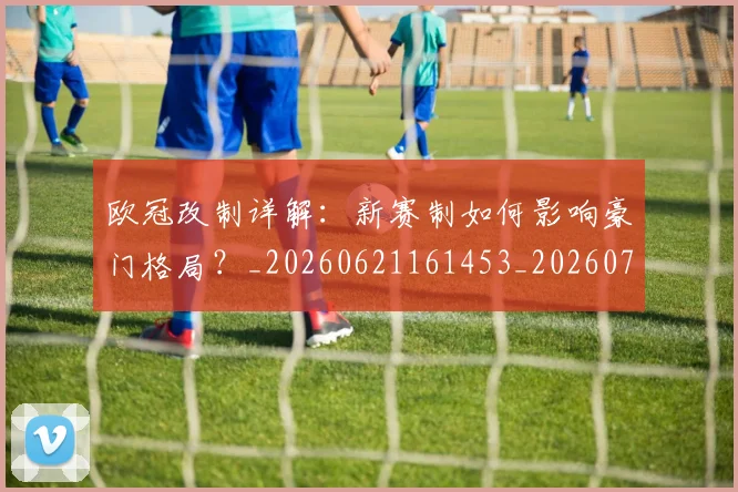 欧冠改制详解:新赛制如何影响豪门格局?_20260621161453_20260707151133