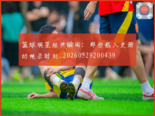 篮球明星经典瞬间:那些载入史册的绝杀时刻_20260529200439