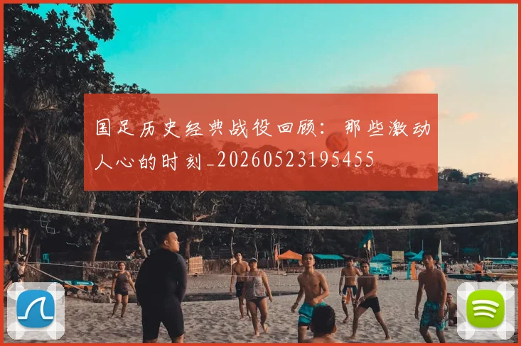 国足历史经典战役回顾：那些激动人心的时刻_20260523195455