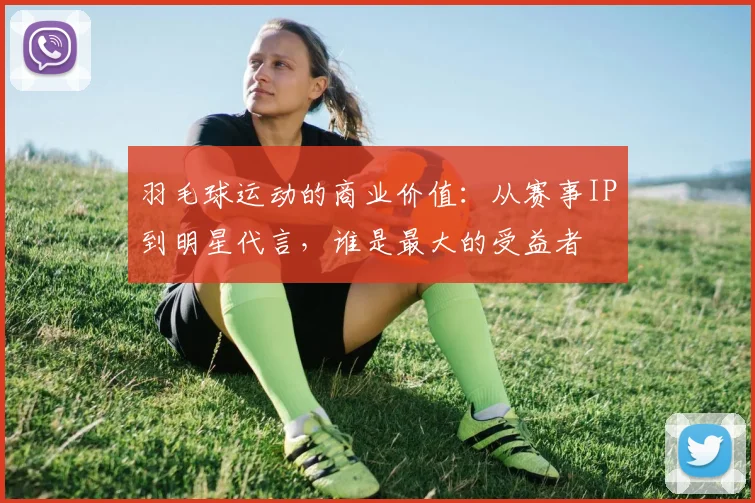 羽毛球运动的商业价值:从赛事IP到明星代言,谁是最大的受益者